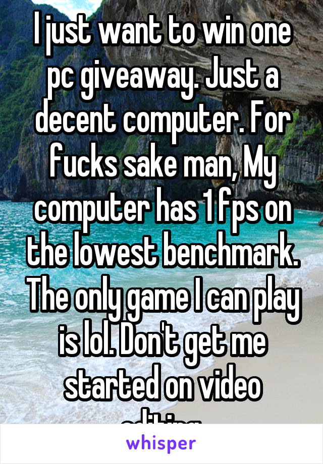 I just want to win one pc giveaway. Just a decent computer. For fucks sake man, My computer has 1 fps on the lowest benchmark. The only game I can play is lol. Don't get me started on video editing.