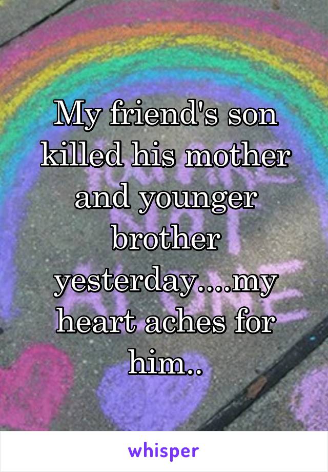 My friend's son killed his mother and younger brother yesterday....my heart aches for him..