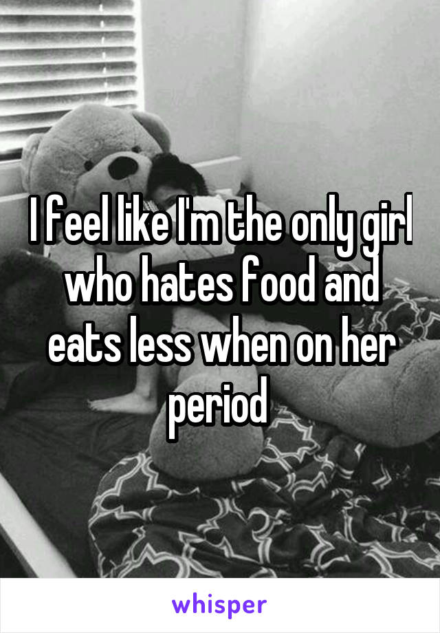 I feel like I'm the only girl who hates food and eats less when on her period 