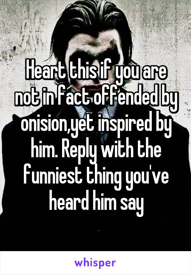 Heart this if you are not in fact offended by onision,yet inspired by him. Reply with the funniest thing you've heard him say