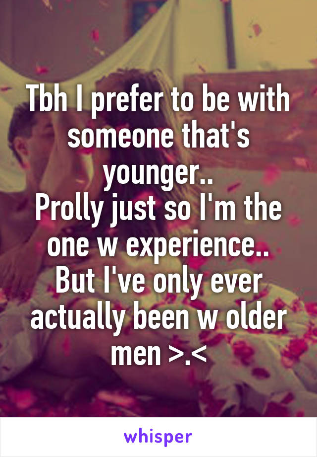 Tbh I prefer to be with someone that's younger..
Prolly just so I'm the one w experience..
But I've only ever actually been w older men >.<