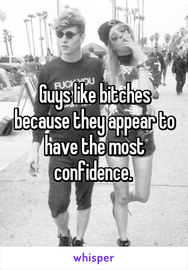 Guys like bitches because they appear to have the most confidence. 