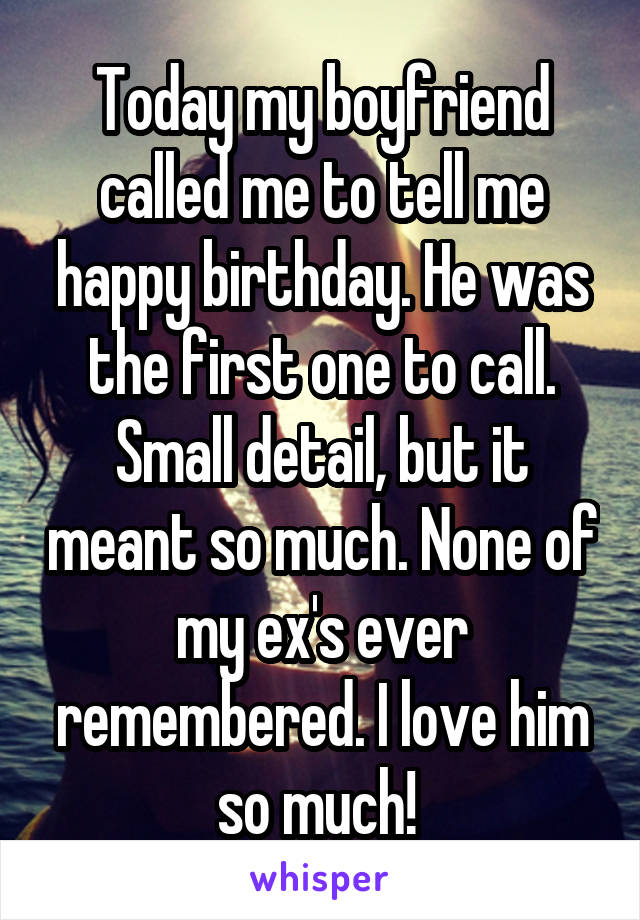 Today my boyfriend called me to tell me happy birthday. He was the first one to call. Small detail, but it meant so much. None of my ex's ever remembered. I love him so much! 