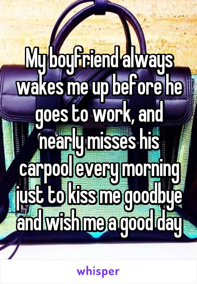 My boyfriend always wakes me up before he goes to work, and nearly misses his carpool every morning just to kiss me goodbye and wish me a good day