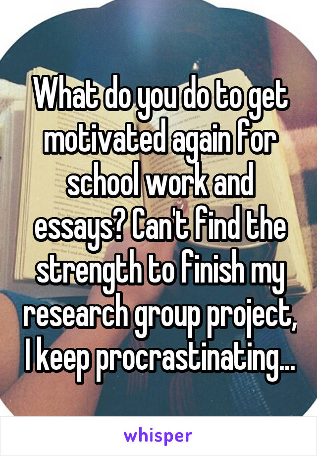 What do you do to get motivated again for school work and essays? Can't find the strength to finish my research group project, I keep procrastinating...