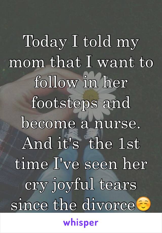 Today I told my mom that I want to follow in her footsteps and become a nurse. And it's  the 1st time I've seen her cry joyful tears since the divorce☺️