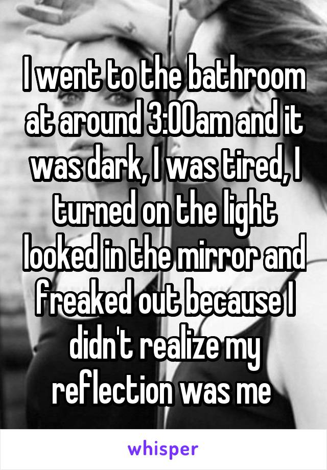 I went to the bathroom at around 3:00am and it was dark, I was tired, I turned on the light looked in the mirror and freaked out because I didn't realize my reflection was me 