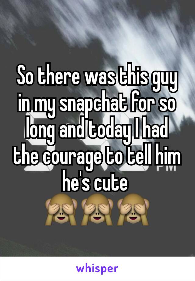 So there was this guy in my snapchat for so long and today I had the courage to tell him he's cute 
🙈🙈🙈