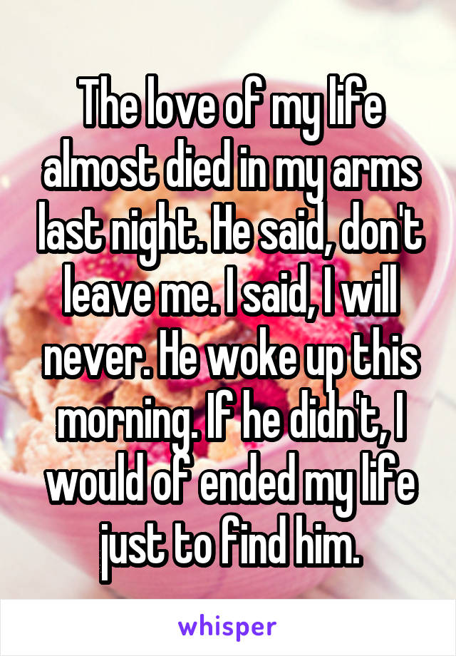 The love of my life almost died in my arms last night. He said, don't leave me. I said, I will never. He woke up this morning. If he didn't, I would of ended my life just to find him.