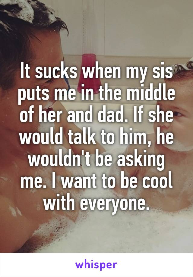 It sucks when my sis puts me in the middle of her and dad. If she would talk to him, he wouldn't be asking me. I want to be cool with everyone.