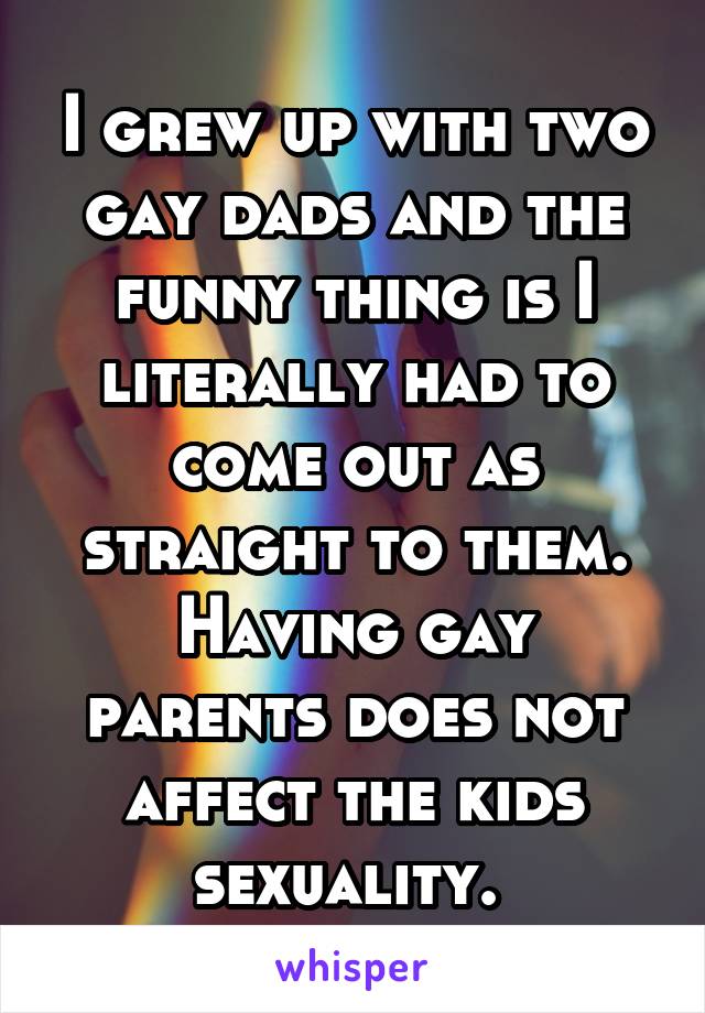 I grew up with two gay dads and the funny thing is I literally had to come out as straight to them. Having gay parents does not affect the kids sexuality. 