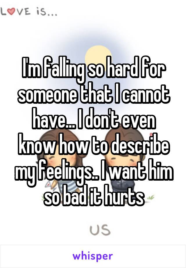 I'm falling so hard for someone that I cannot have... I don't even know how to describe my feelings.. I want him so bad it hurts