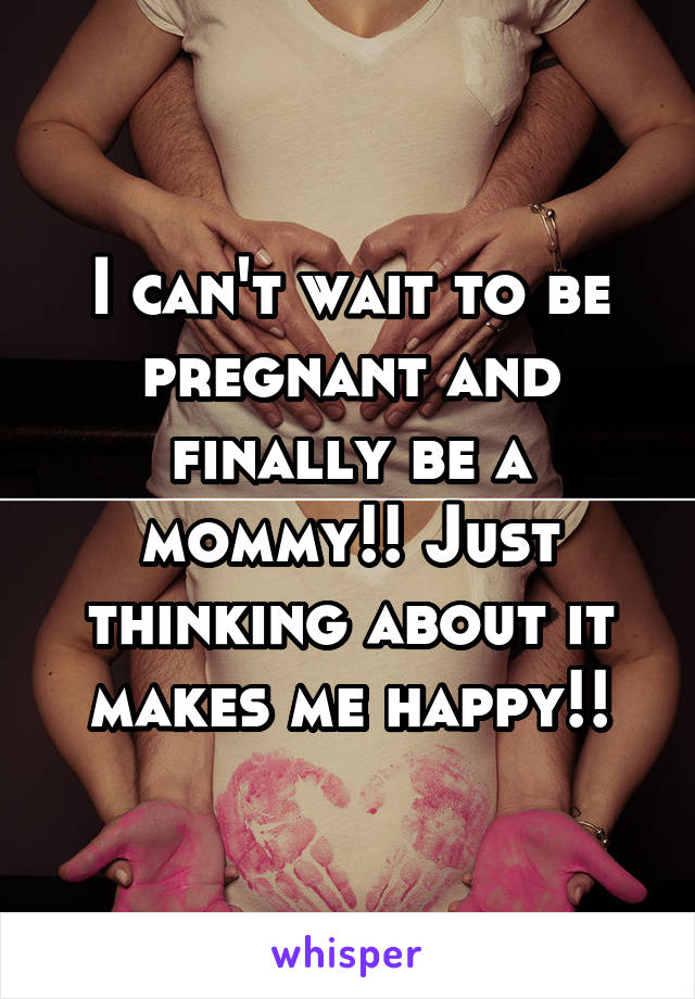 I can't wait to be pregnant and finally be a mommy!! Just thinking about it makes me happy!!