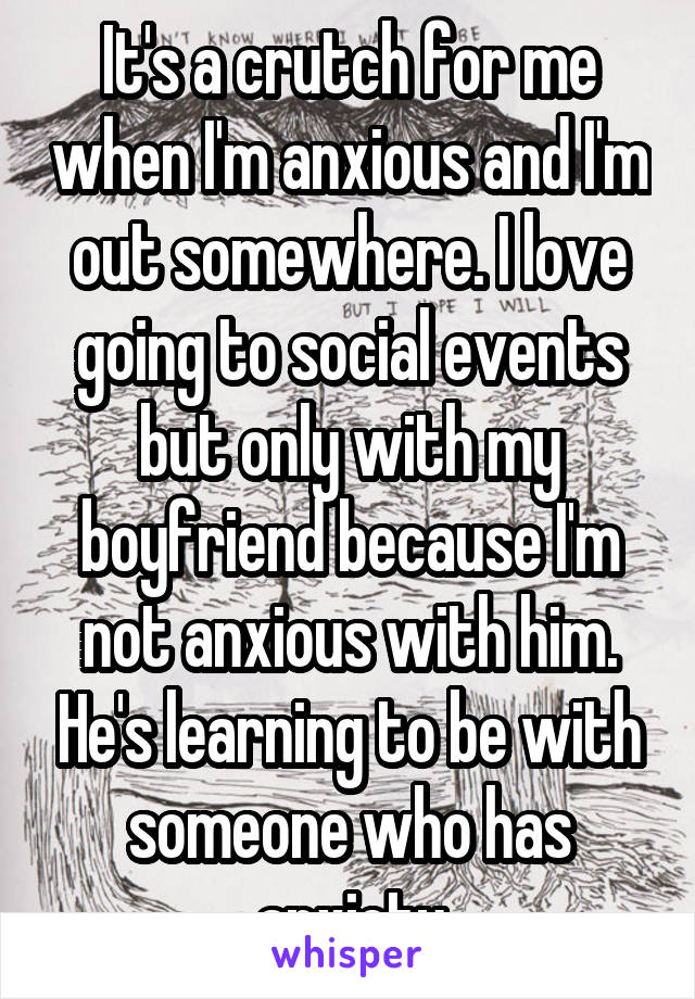 It's a crutch for me when I'm anxious and I'm out somewhere. I love going to social events but only with my boyfriend because I'm not anxious with him. He's learning to be with someone who has anxiety