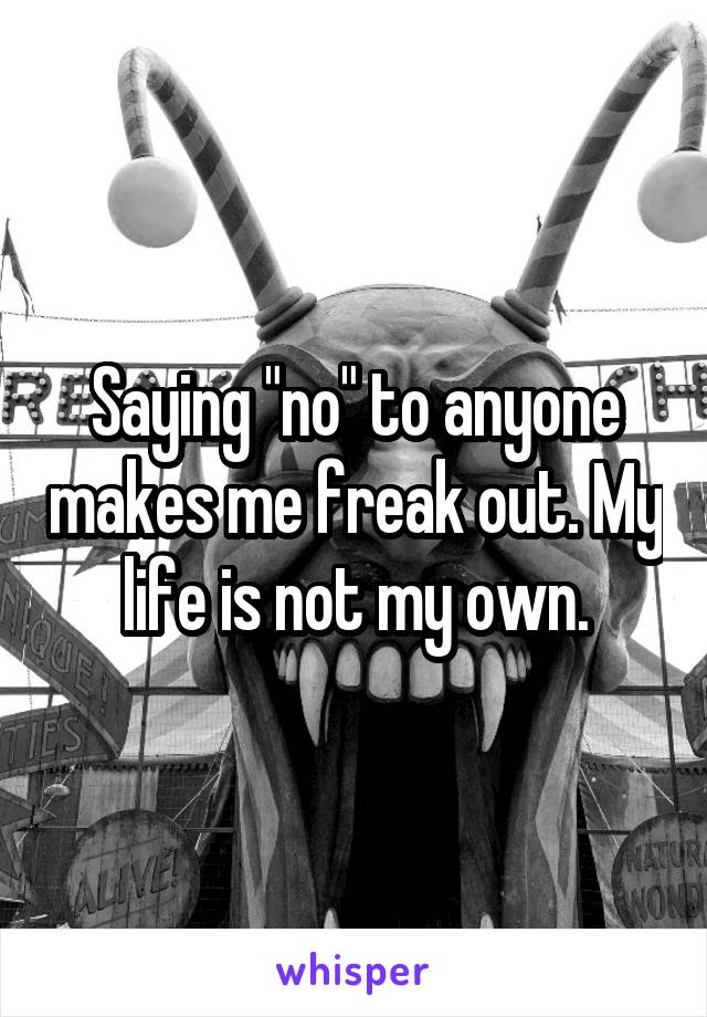 Saying "no" to anyone makes me freak out. My life is not my own.