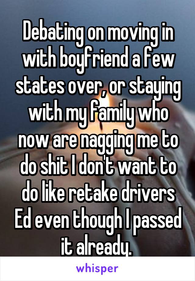 Debating on moving in with boyfriend a few states over, or staying with my family who now are nagging me to do shit I don't want to do like retake drivers Ed even though I passed it already. 