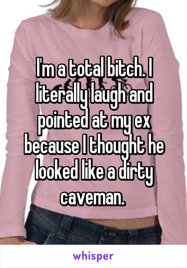 I'm a total bitch. I literally laugh and pointed at my ex because I thought he looked like a dirty caveman. 