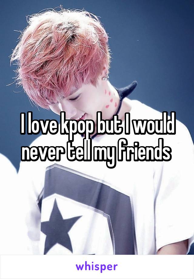 I love kpop but I would never tell my friends 