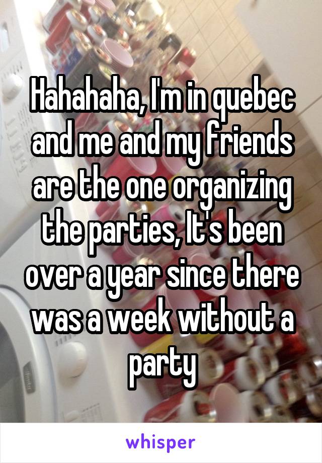 Hahahaha, I'm in quebec and me and my friends are the one organizing the parties, It's been over a year since there was a week without a party