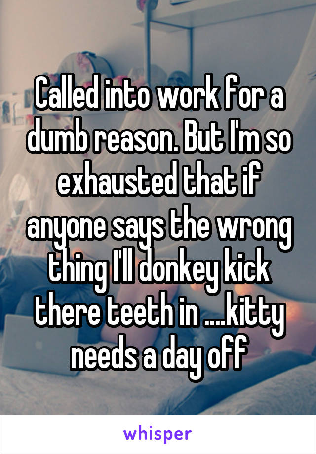 Called into work for a dumb reason. But I'm so exhausted that if anyone says the wrong thing I'll donkey kick there teeth in ....kitty needs a day off