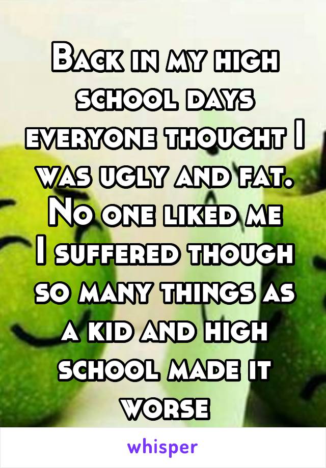 Back in my high school days everyone thought I was ugly and fat.
No one liked me
I suffered though so many things as a kid and high school made it worse