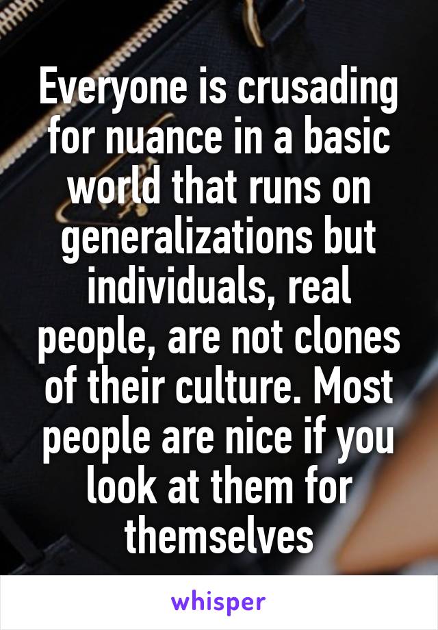 Everyone is crusading for nuance in a basic world that runs on generalizations but individuals, real people, are not clones of their culture. Most people are nice if you look at them for themselves