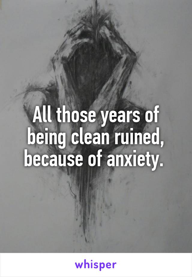 All those years of being clean ruined, because of anxiety. 