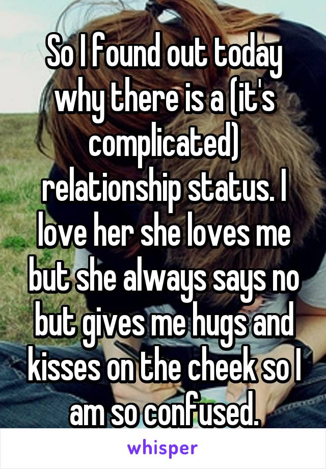 So I found out today why there is a (it's complicated) relationship status. I love her she loves me but she always says no but gives me hugs and kisses on the cheek so I am so confused.