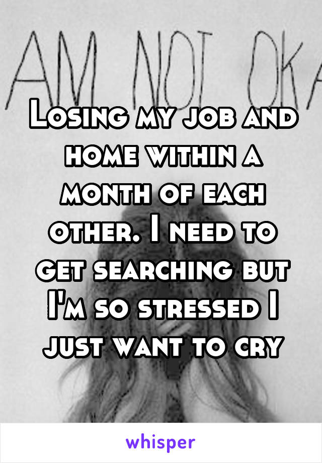 Losing my job and home within a month of each other. I need to get searching but I'm so stressed I just want to cry