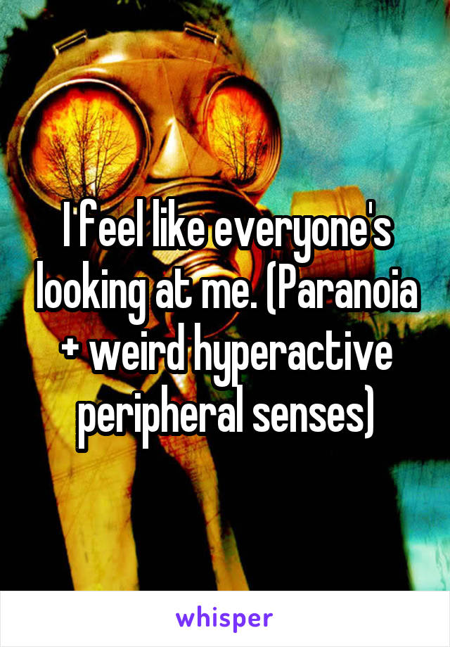 I feel like everyone's looking at me. (Paranoia + weird hyperactive peripheral senses)