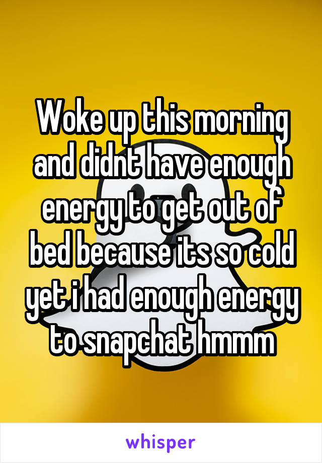 Woke up this morning and didnt have enough energy to get out of bed because its so cold yet i had enough energy to snapchat hmmm