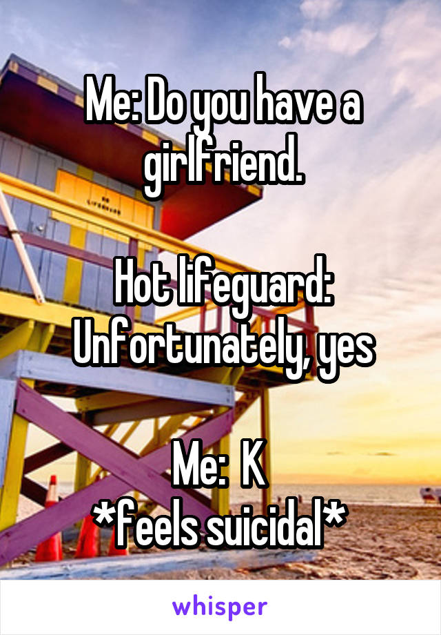 Me: Do you have a girlfriend.

Hot lifeguard: Unfortunately, yes

Me:  K 
*feels suicidal* 