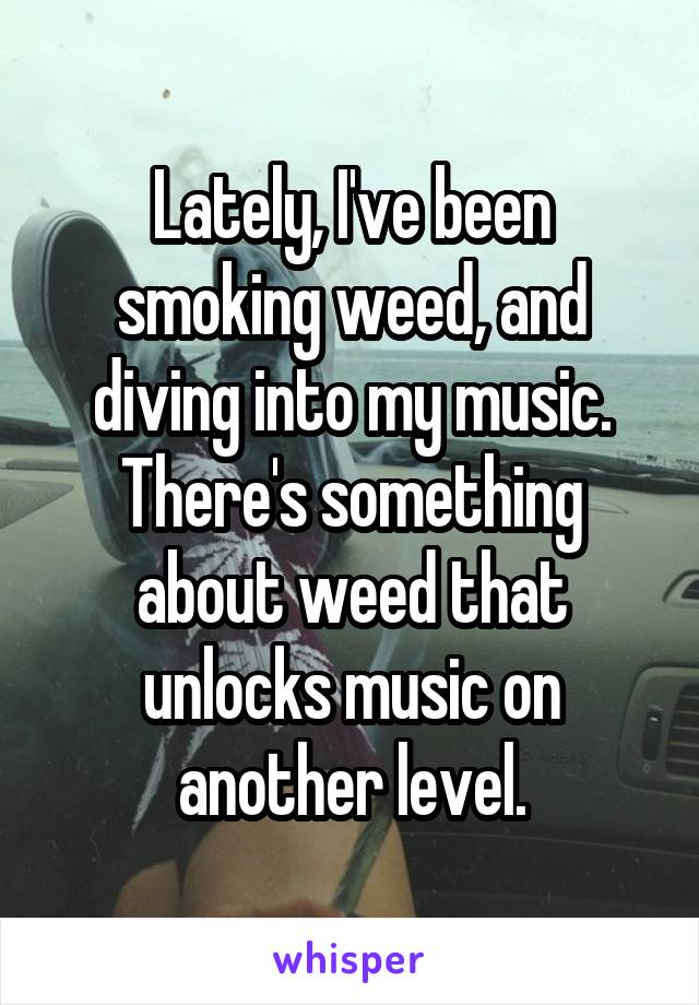 Lately, I've been smoking weed, and diving into my music. There's something about weed that unlocks music on another level.