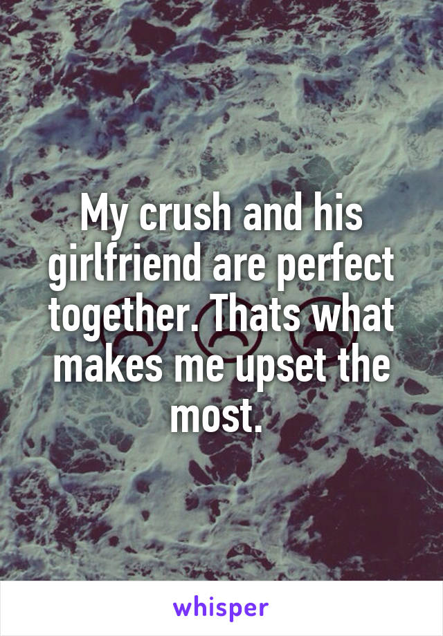 My crush and his girlfriend are perfect together. Thats what makes me upset the most. 