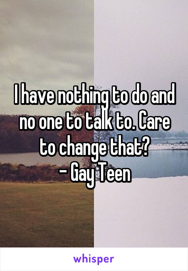 I have nothing to do and no one to talk to. Care to change that?
- Gay Teen