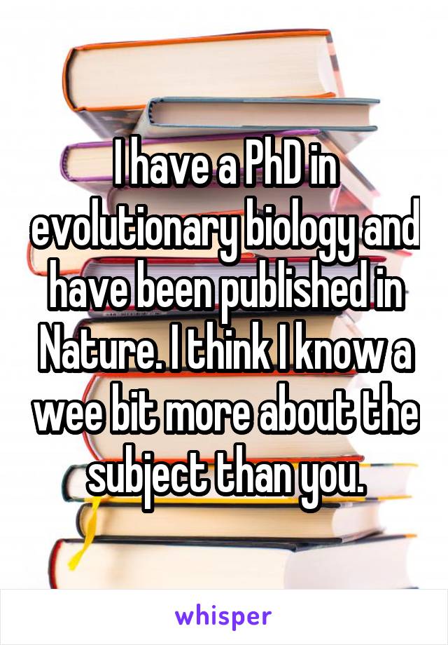 I have a PhD in evolutionary biology and have been published in Nature. I think I know a wee bit more about the subject than you.