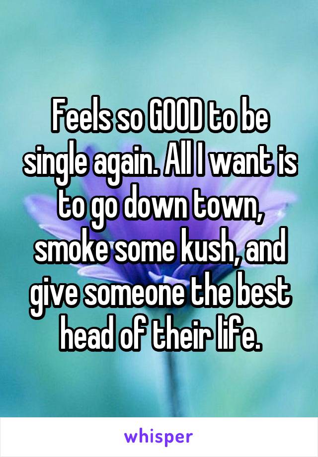 Feels so GOOD to be single again. All I want is to go down town, smoke some kush, and give someone the best head of their life.