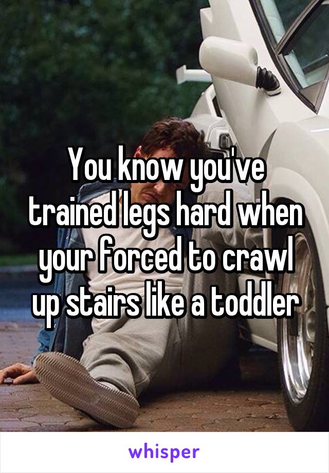 You know you've trained legs hard when your forced to crawl up stairs like a toddler