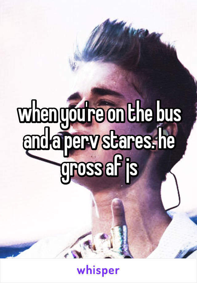 when you're on the bus and a perv stares. he gross af js