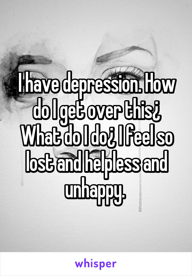 I have depression. How do I get over this¿ What do I do¿ I feel so lost and helpless and unhappy. 