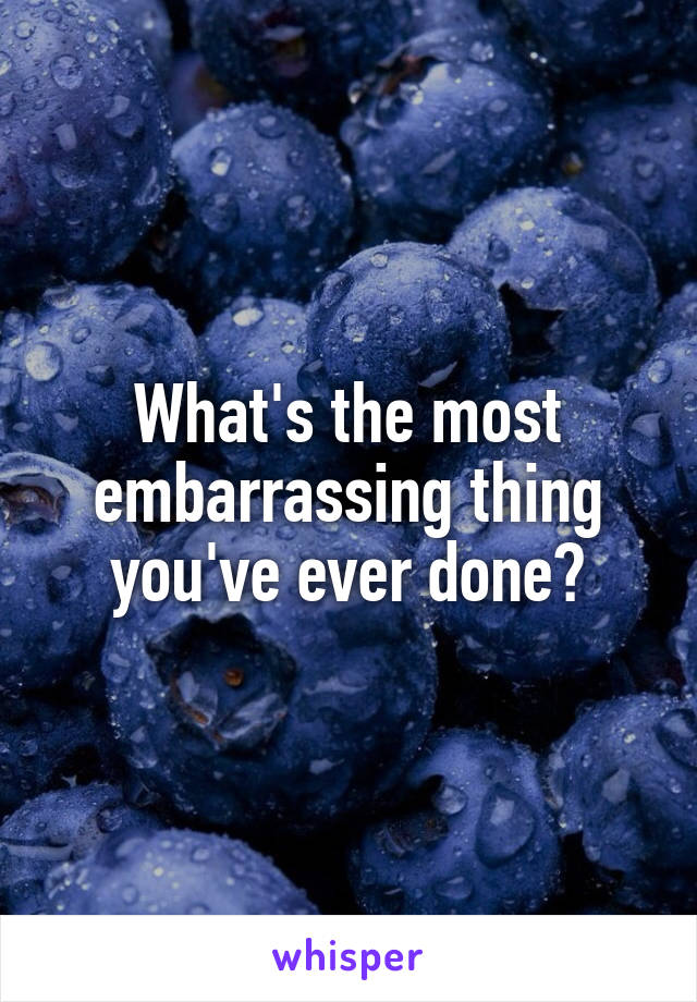 What's the most embarrassing thing you've ever done?