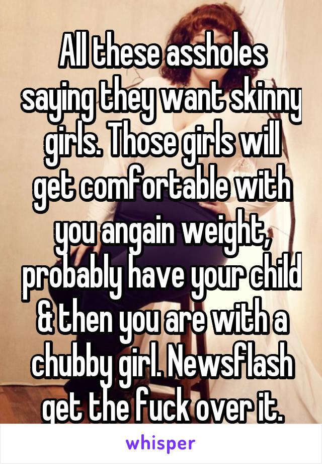 All these assholes saying they want skinny girls. Those girls will get comfortable with you angain weight, probably have your child & then you are with a chubby girl. Newsflash get the fuck over it.