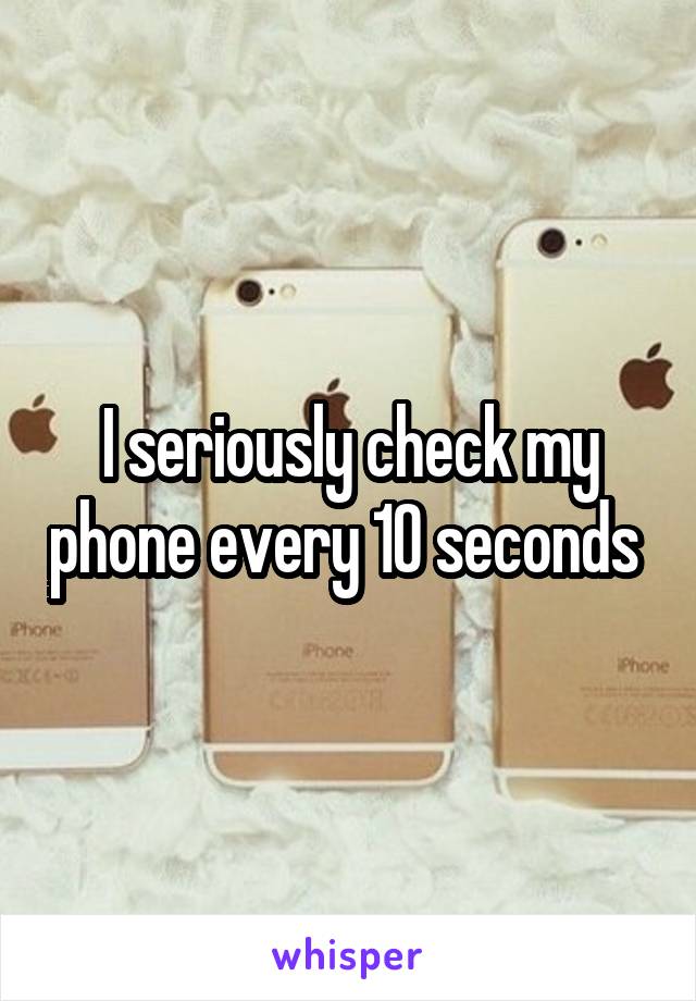 I seriously check my phone every 10 seconds 