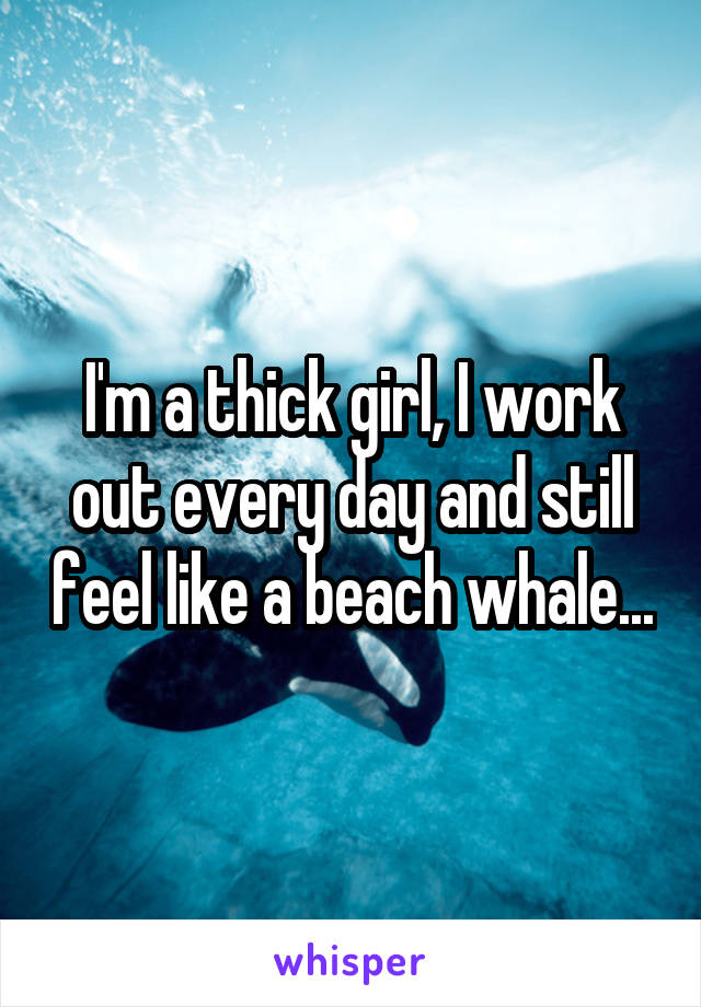 I'm a thick girl, I work out every day and still feel like a beach whale...