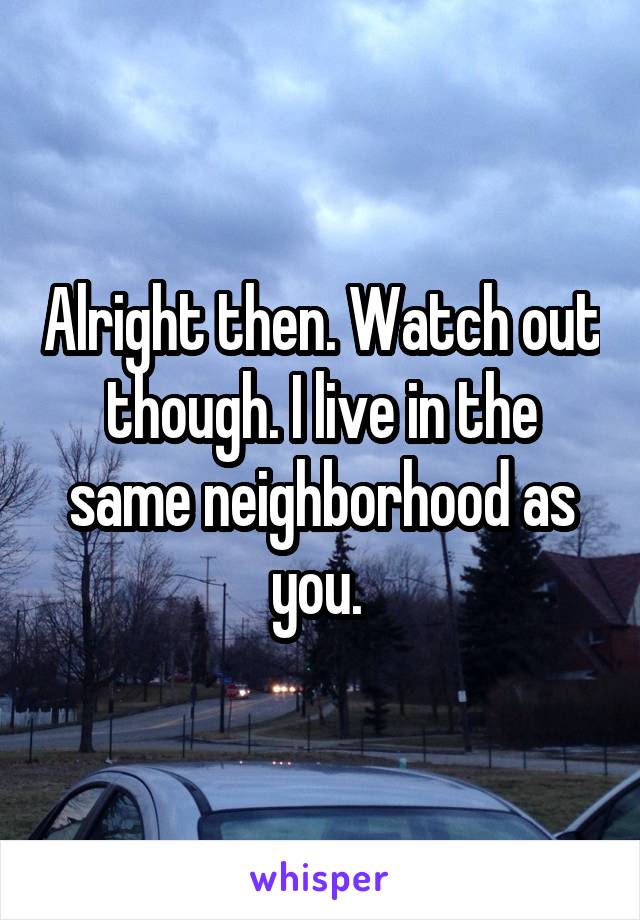 Alright then. Watch out though. I live in the same neighborhood as you. 