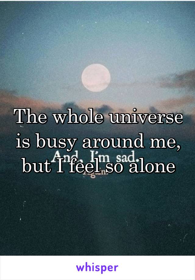 The whole universe is busy around me, but I feel so alone