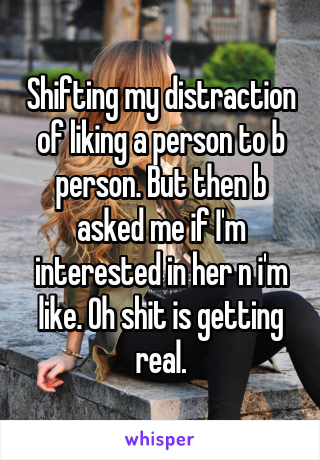 Shifting my distraction of liking a person to b person. But then b asked me if I'm interested in her n i'm like. Oh shit is getting real.