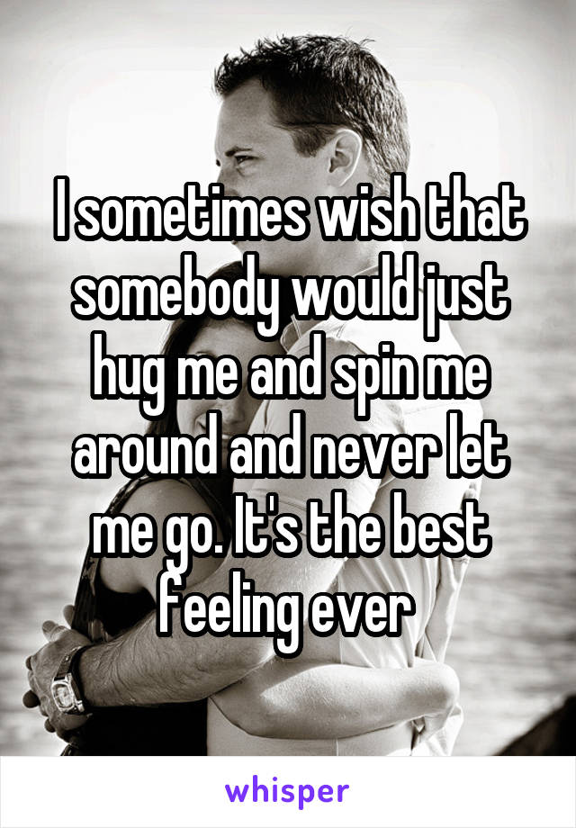 I sometimes wish that somebody would just hug me and spin me around and never let me go. It's the best feeling ever 