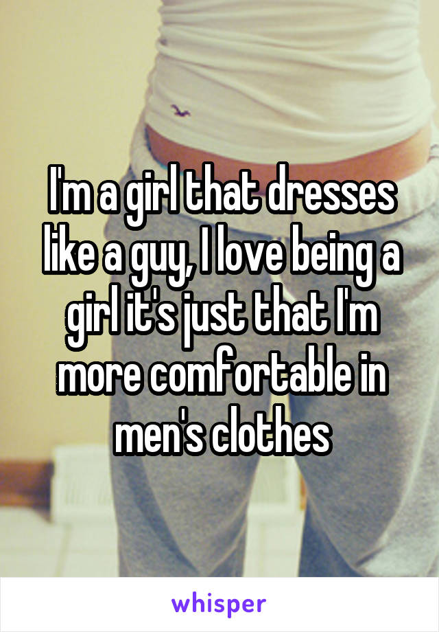 I'm a girl that dresses like a guy, I love being a girl it's just that I'm more comfortable in men's clothes