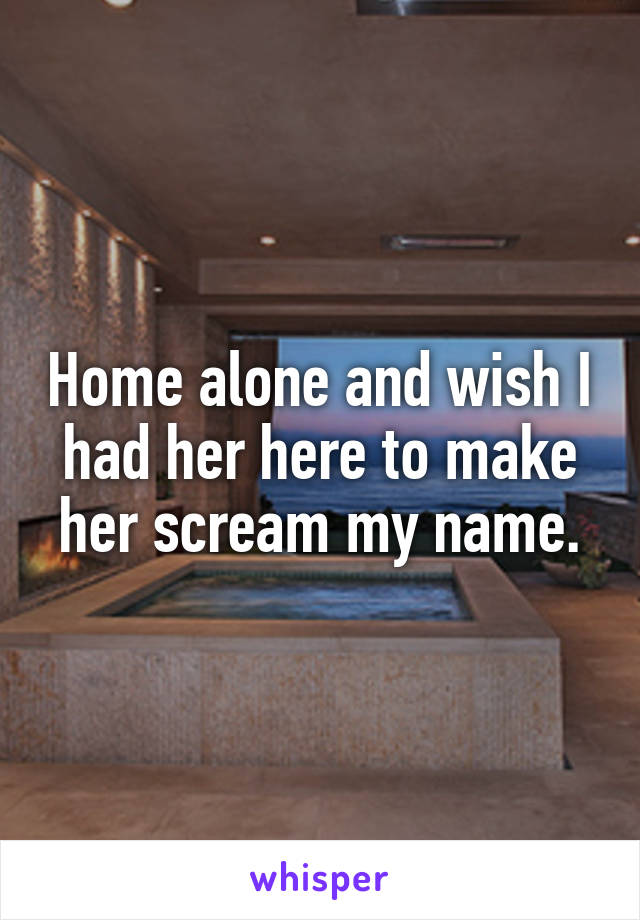 Home alone and wish I had her here to make her scream my name.